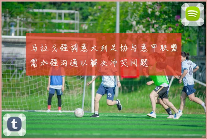 马拉戈强调意大利足协与意甲联盟需加强沟通以解决冲突问题