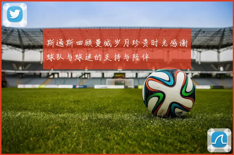 斯通斯回顾曼城岁月珍贵时光感谢球队与球迷的支持与陪伴