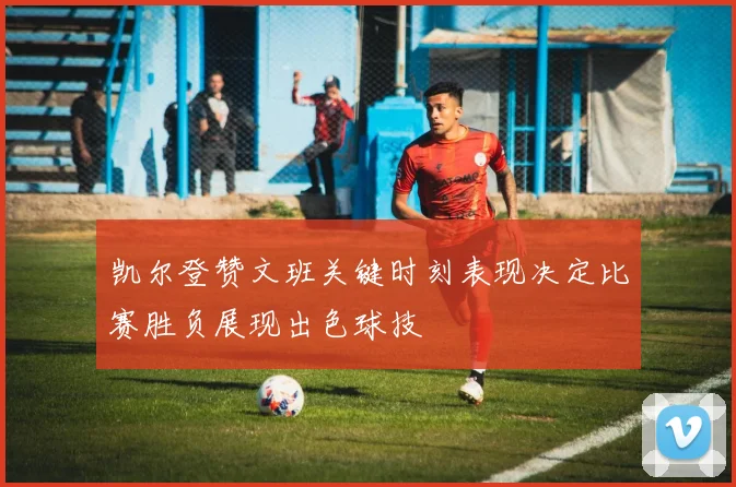 凯尔登赞文班关键时刻表现决定比赛胜负展现出色球技