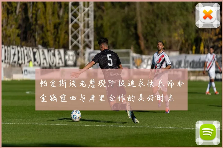 帕金斯谈老詹现阶段追求快乐而非金钱重回与库里合作的美好时光