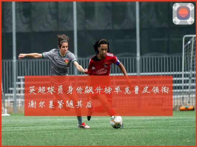 英超球员身价飙升榜单克鲁皮领衔谢尔基紧随其后