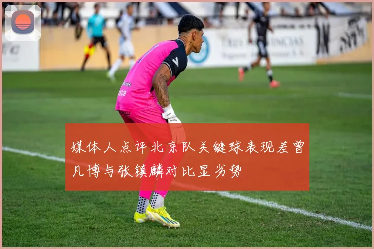 媒体人点评北京队关键球表现差曾凡博与张镇麟对比显劣势