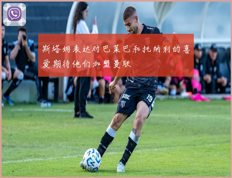 斯塔姆表达对巴莱巴和托纳利的喜爱期待他们加盟曼联
