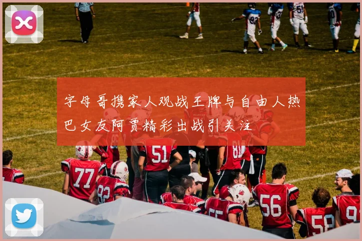 字母哥携家人观战王牌与自由人热巴女友阿贾精彩出战引关注