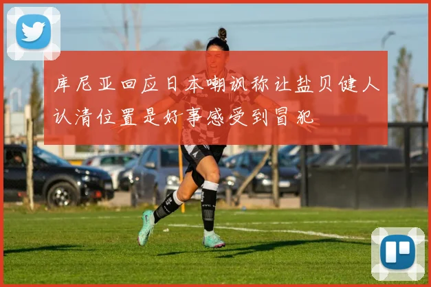 库尼亚回应日本嘲讽称让盐贝健人认清位置是好事感受到冒犯