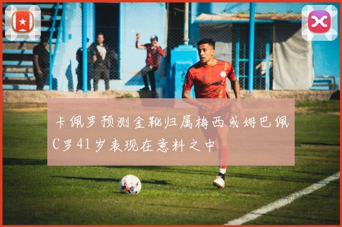 卡佩罗预测金靴归属梅西或姆巴佩C罗41岁表现在意料之中