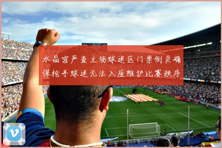 水晶宫严查主场球迷区门票倒卖确保枪手球迷无法入座维护比赛秩序